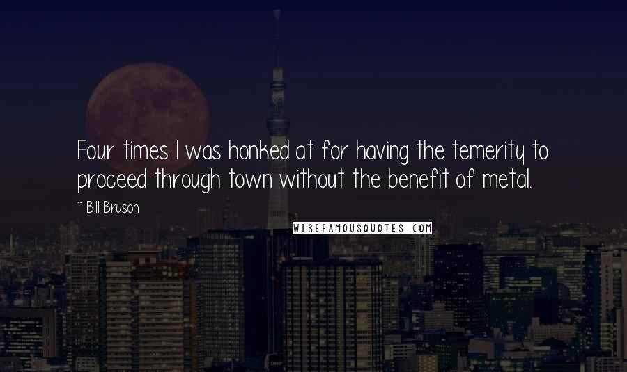 Bill Bryson Quotes: Four times I was honked at for having the temerity to proceed through town without the benefit of metal.