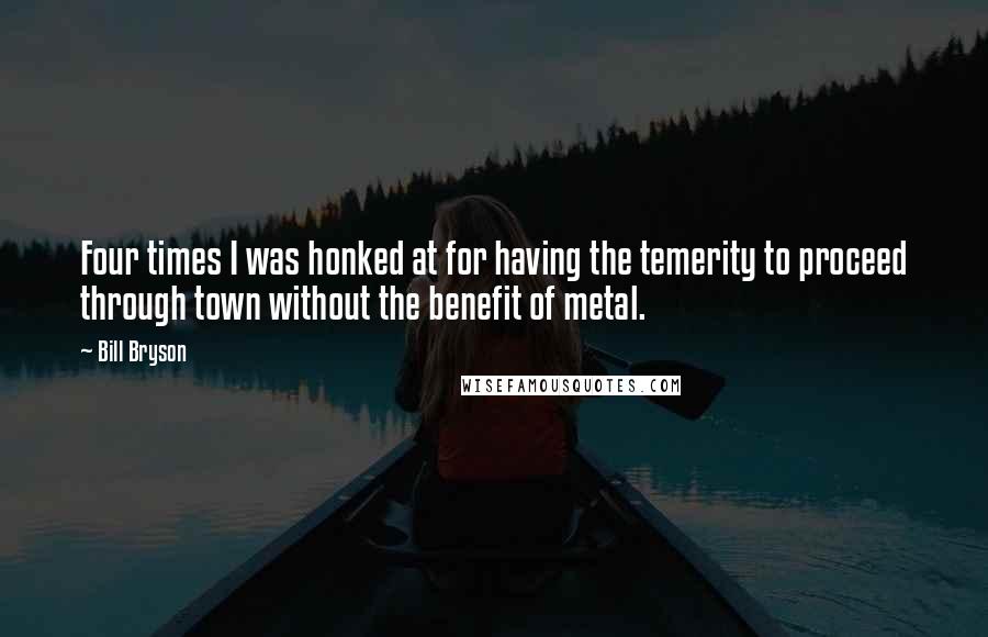 Bill Bryson Quotes: Four times I was honked at for having the temerity to proceed through town without the benefit of metal.