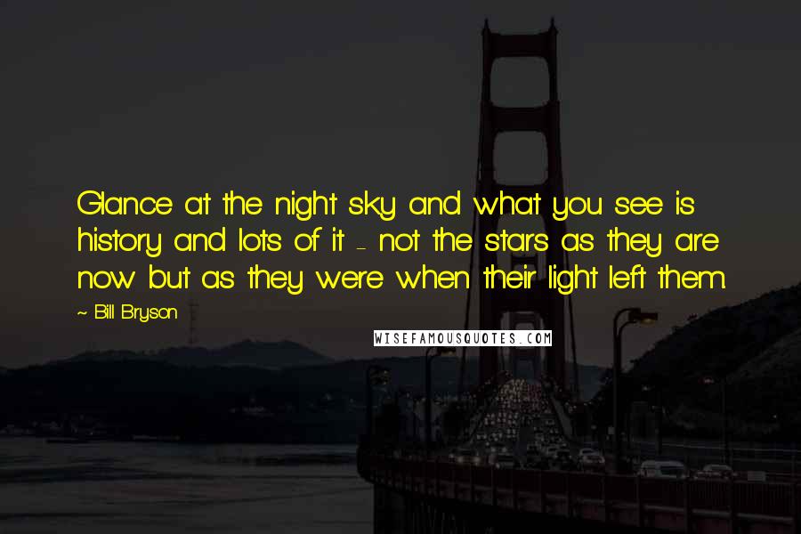 Bill Bryson Quotes: Glance at the night sky and what you see is history and lots of it - not the stars as they are now but as they were when their light left them.