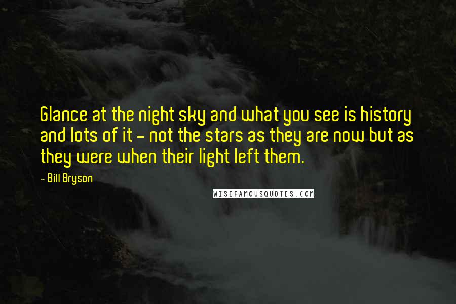 Bill Bryson Quotes: Glance at the night sky and what you see is history and lots of it - not the stars as they are now but as they were when their light left them.