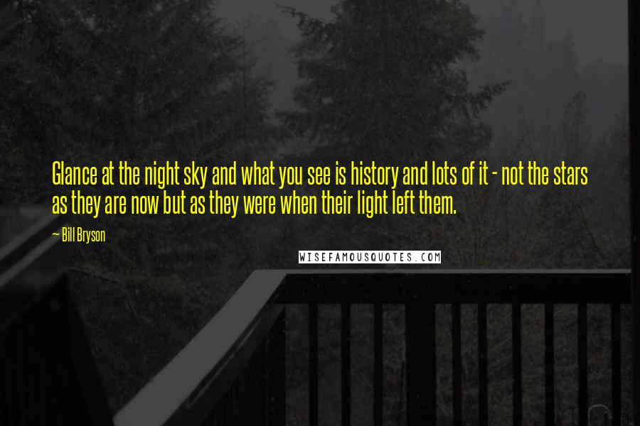 Bill Bryson Quotes: Glance at the night sky and what you see is history and lots of it - not the stars as they are now but as they were when their light left them.