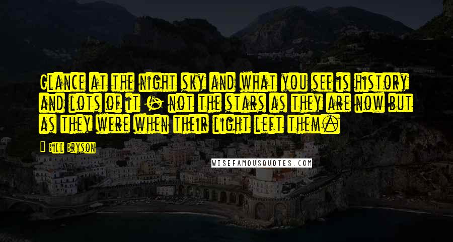 Bill Bryson Quotes: Glance at the night sky and what you see is history and lots of it - not the stars as they are now but as they were when their light left them.