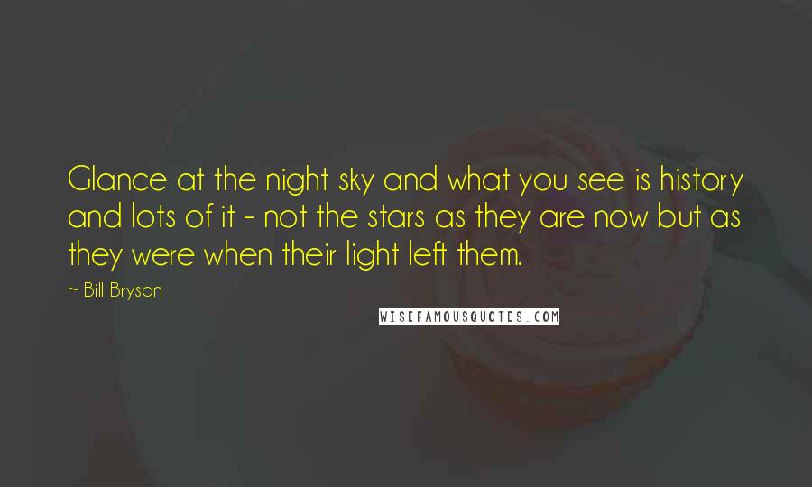 Bill Bryson Quotes: Glance at the night sky and what you see is history and lots of it - not the stars as they are now but as they were when their light left them.