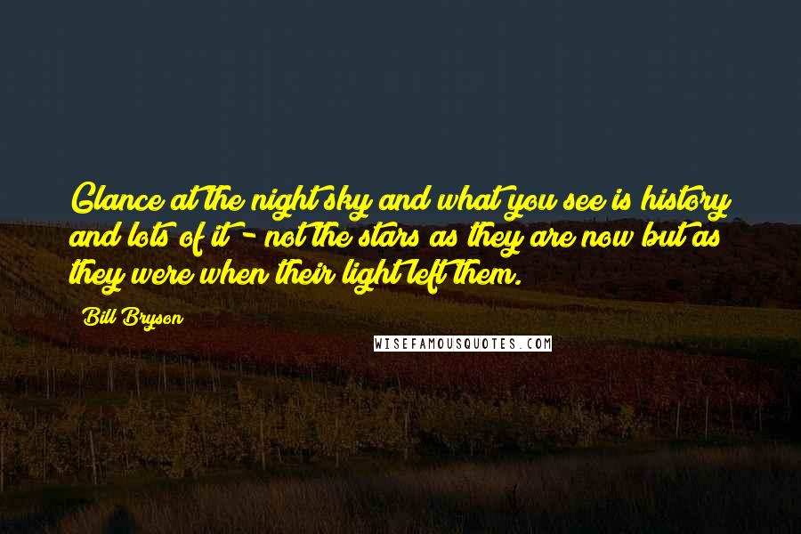 Bill Bryson Quotes: Glance at the night sky and what you see is history and lots of it - not the stars as they are now but as they were when their light left them.