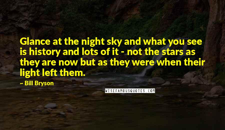 Bill Bryson Quotes: Glance at the night sky and what you see is history and lots of it - not the stars as they are now but as they were when their light left them.