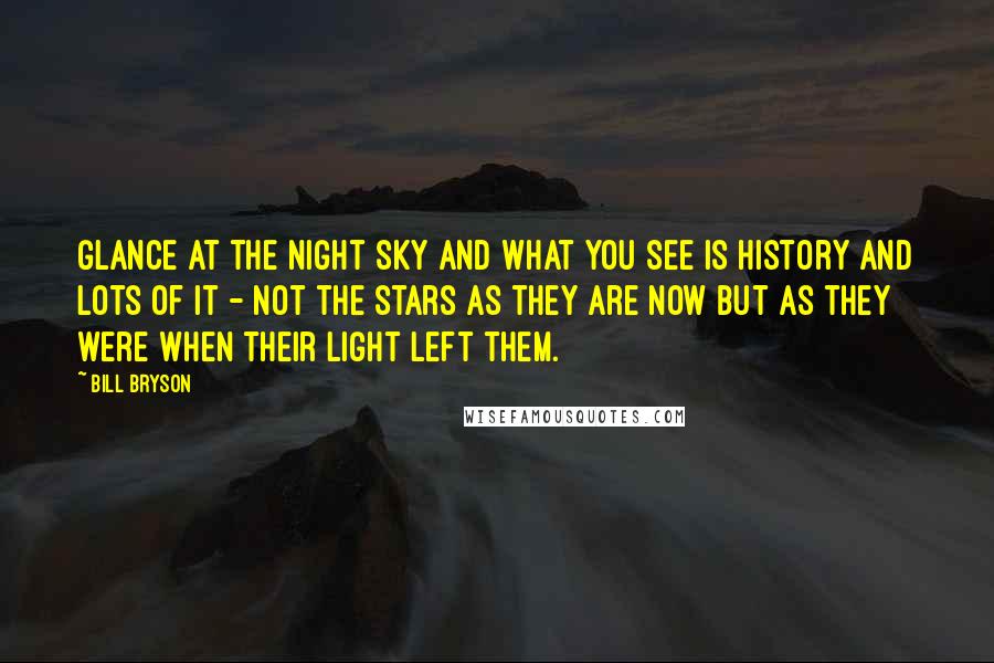 Bill Bryson Quotes: Glance at the night sky and what you see is history and lots of it - not the stars as they are now but as they were when their light left them.