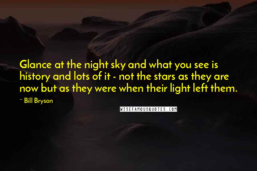 Bill Bryson Quotes: Glance at the night sky and what you see is history and lots of it - not the stars as they are now but as they were when their light left them.