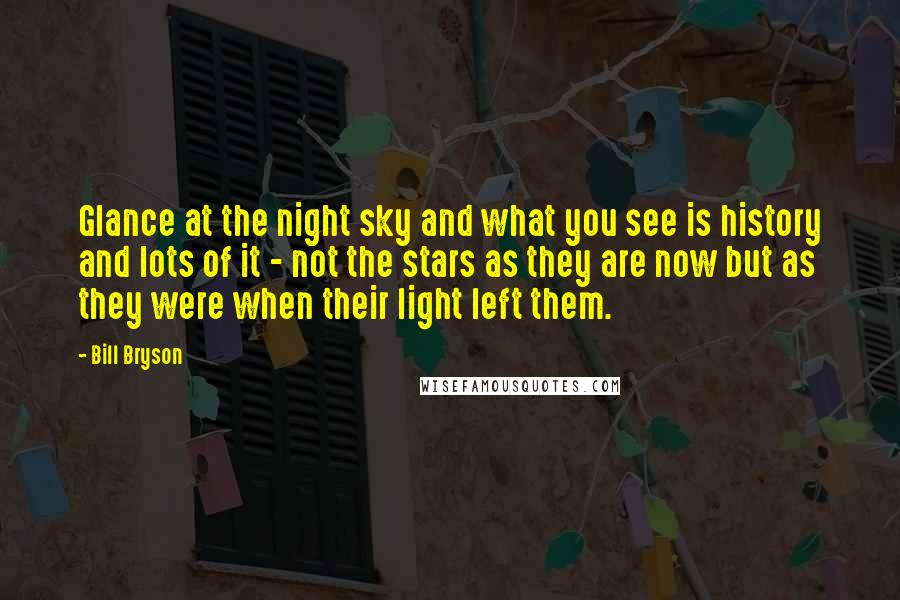 Bill Bryson Quotes: Glance at the night sky and what you see is history and lots of it - not the stars as they are now but as they were when their light left them.