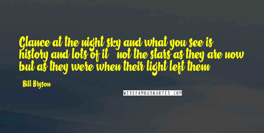 Bill Bryson Quotes: Glance at the night sky and what you see is history and lots of it - not the stars as they are now but as they were when their light left them.