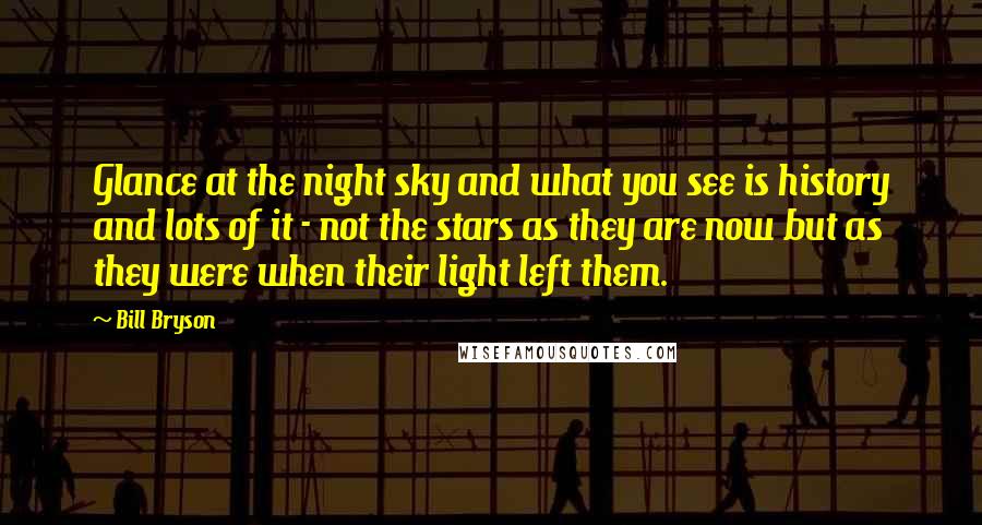 Bill Bryson Quotes: Glance at the night sky and what you see is history and lots of it - not the stars as they are now but as they were when their light left them.