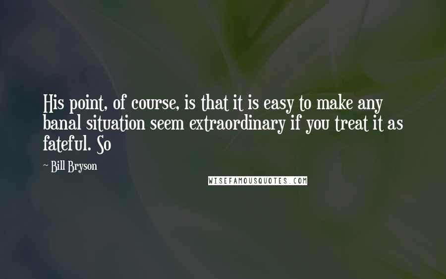Bill Bryson Quotes: His point, of course, is that it is easy to make any banal situation seem extraordinary if you treat it as fateful. So