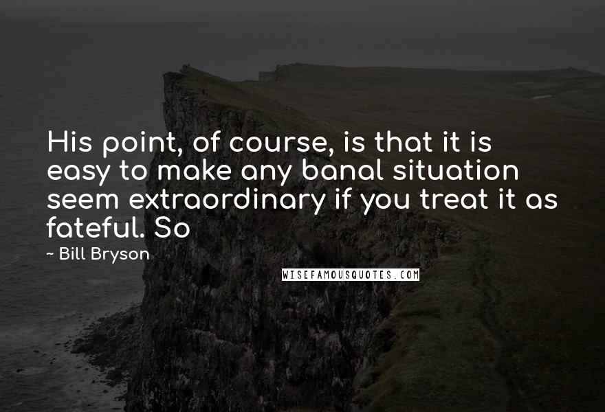 Bill Bryson Quotes: His point, of course, is that it is easy to make any banal situation seem extraordinary if you treat it as fateful. So