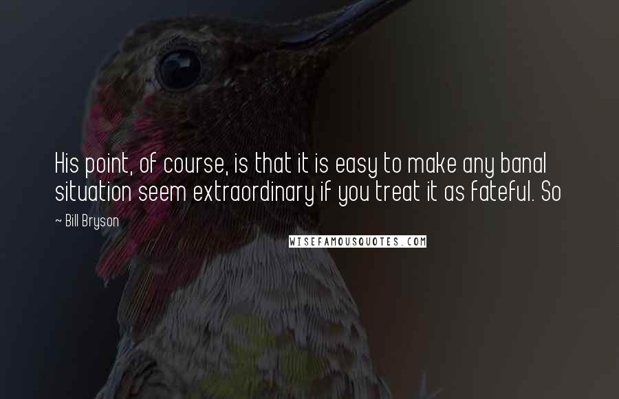 Bill Bryson Quotes: His point, of course, is that it is easy to make any banal situation seem extraordinary if you treat it as fateful. So