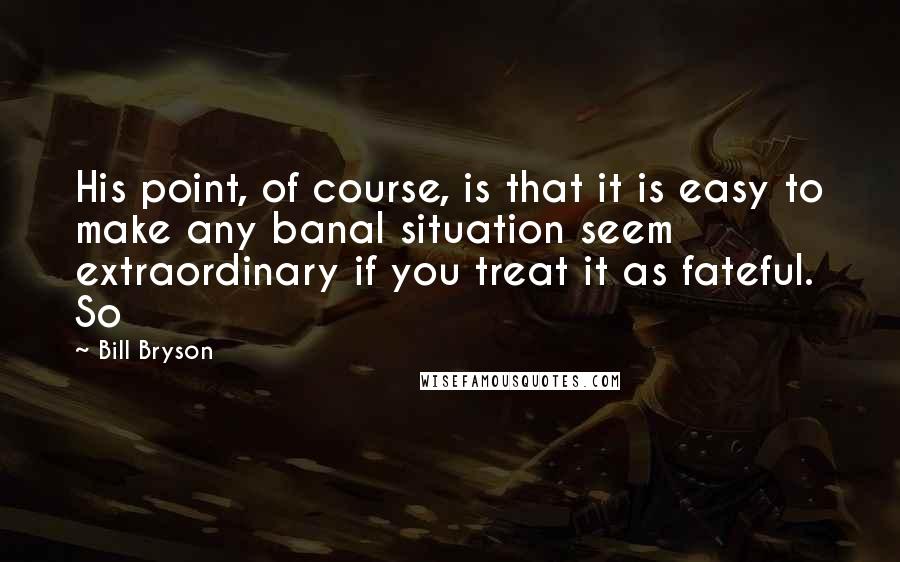 Bill Bryson Quotes: His point, of course, is that it is easy to make any banal situation seem extraordinary if you treat it as fateful. So