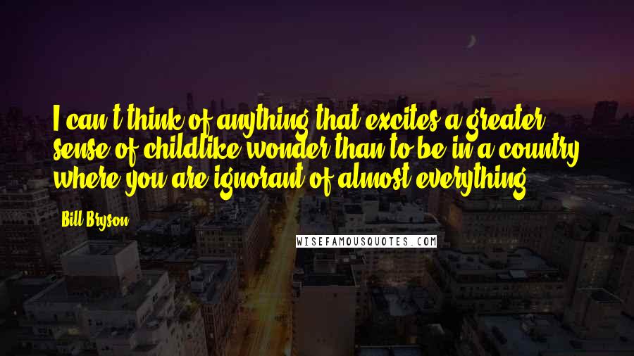 Bill Bryson Quotes: I can't think of anything that excites a greater sense of childlike wonder than to be in a country where you are ignorant of almost everything.