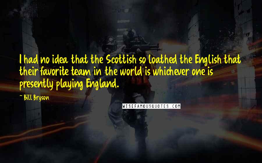 Bill Bryson Quotes: I had no idea that the Scottish so loathed the English that their favorite team in the world is whichever one is presently playing England.