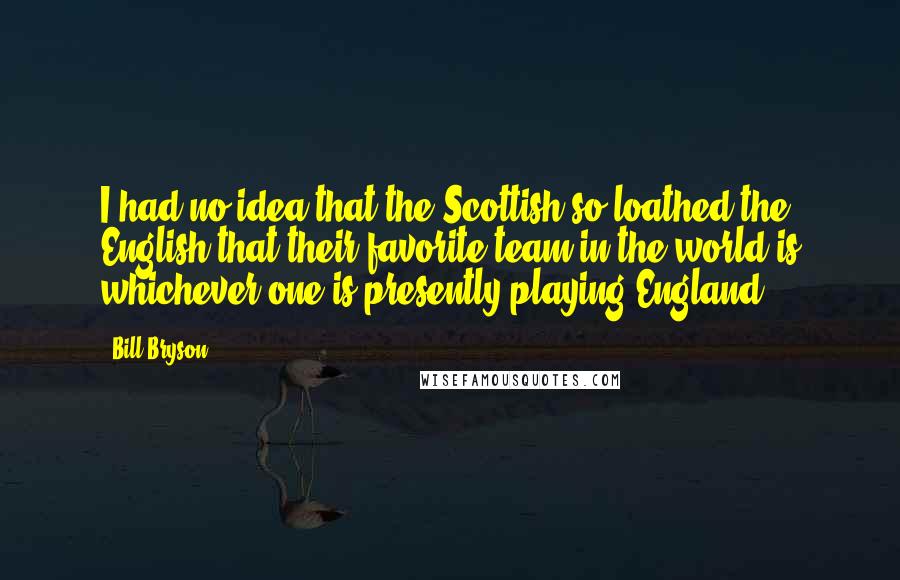 Bill Bryson Quotes: I had no idea that the Scottish so loathed the English that their favorite team in the world is whichever one is presently playing England.