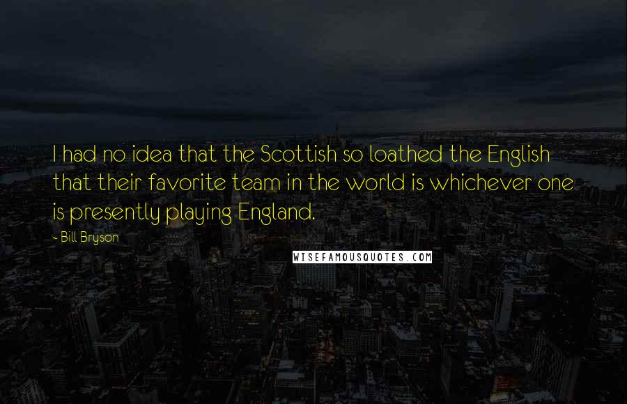 Bill Bryson Quotes: I had no idea that the Scottish so loathed the English that their favorite team in the world is whichever one is presently playing England.