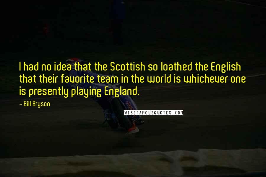 Bill Bryson Quotes: I had no idea that the Scottish so loathed the English that their favorite team in the world is whichever one is presently playing England.