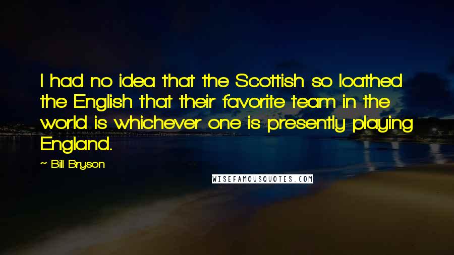 Bill Bryson Quotes: I had no idea that the Scottish so loathed the English that their favorite team in the world is whichever one is presently playing England.