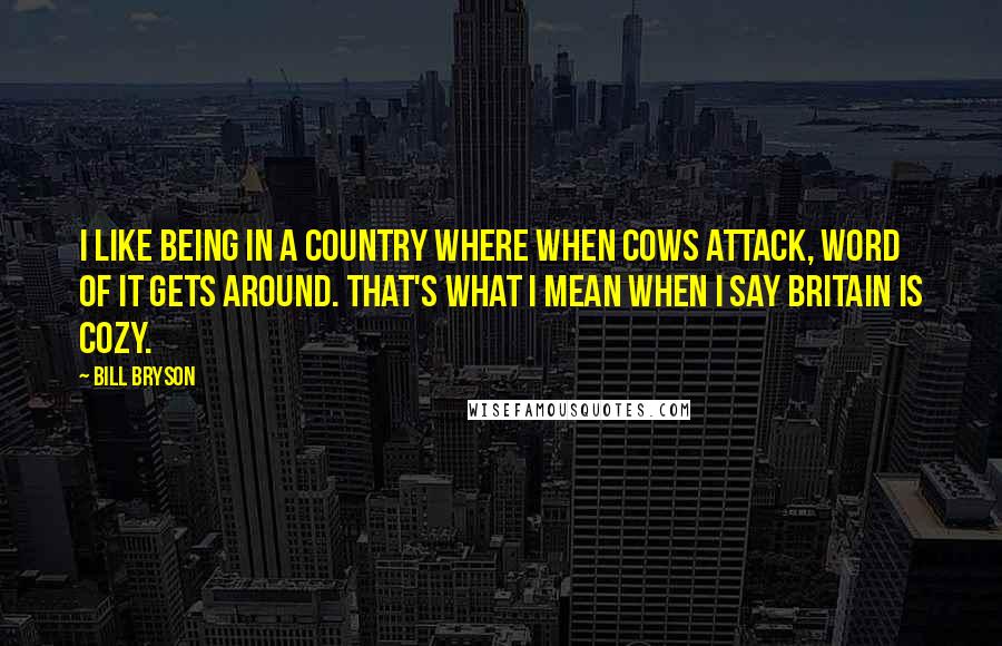 Bill Bryson Quotes: I like being in a country where when cows attack, word of it gets around. That's what I mean when I say Britain is cozy.