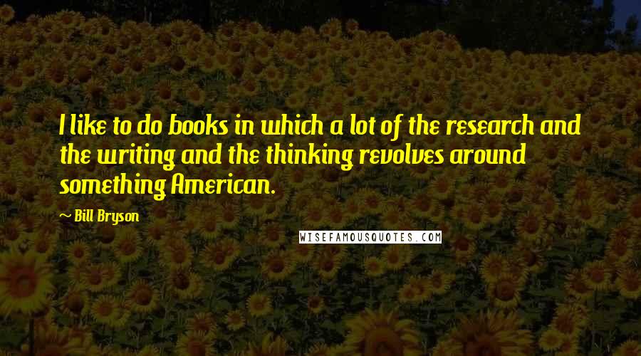 Bill Bryson Quotes: I like to do books in which a lot of the research and the writing and the thinking revolves around something American.