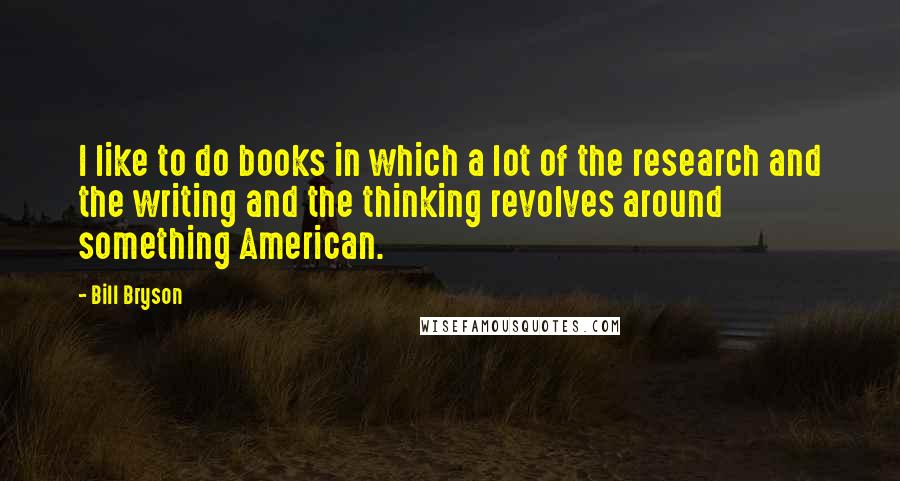 Bill Bryson Quotes: I like to do books in which a lot of the research and the writing and the thinking revolves around something American.