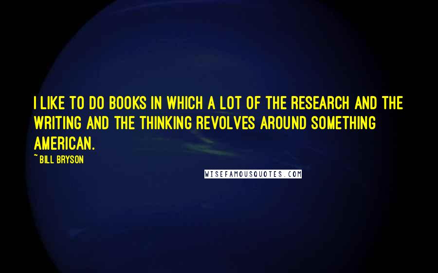 Bill Bryson Quotes: I like to do books in which a lot of the research and the writing and the thinking revolves around something American.