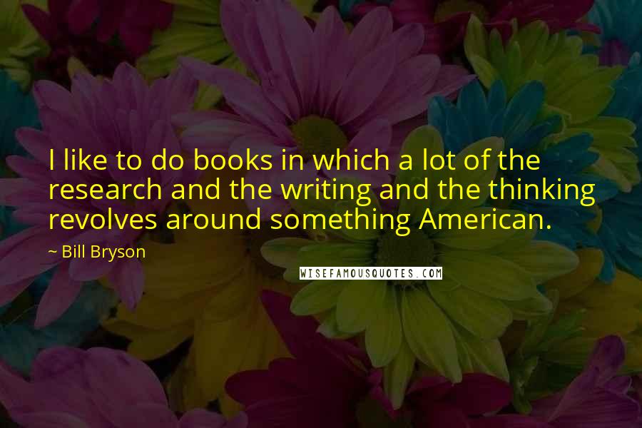 Bill Bryson Quotes: I like to do books in which a lot of the research and the writing and the thinking revolves around something American.