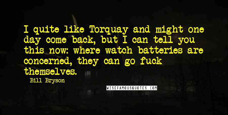 Bill Bryson Quotes: I quite like Torquay and might one day come back, but I can tell you this now: where watch batteries are concerned, they can go fuck themselves.