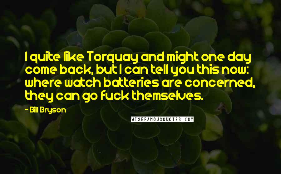 Bill Bryson Quotes: I quite like Torquay and might one day come back, but I can tell you this now: where watch batteries are concerned, they can go fuck themselves.