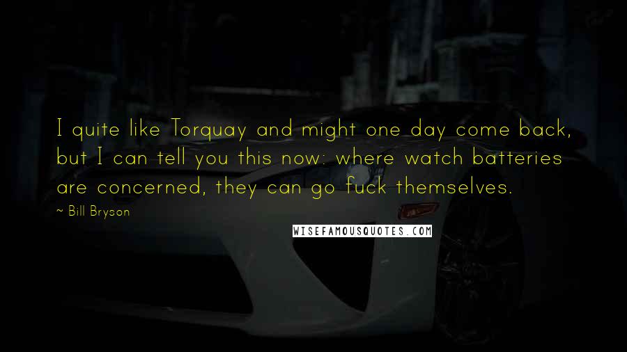 Bill Bryson Quotes: I quite like Torquay and might one day come back, but I can tell you this now: where watch batteries are concerned, they can go fuck themselves.