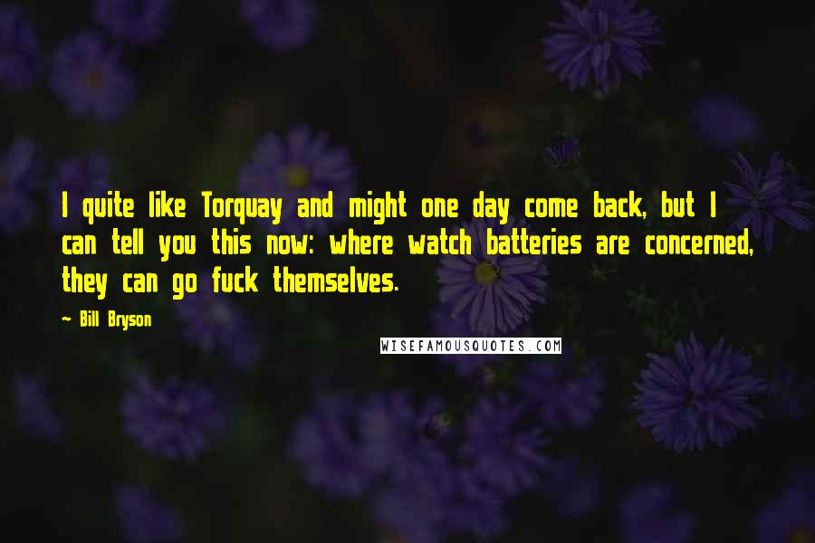 Bill Bryson Quotes: I quite like Torquay and might one day come back, but I can tell you this now: where watch batteries are concerned, they can go fuck themselves.