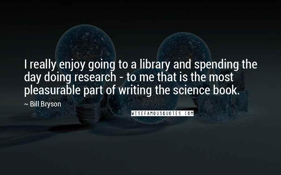 Bill Bryson Quotes: I really enjoy going to a library and spending the day doing research - to me that is the most pleasurable part of writing the science book.