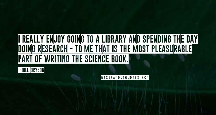 Bill Bryson Quotes: I really enjoy going to a library and spending the day doing research - to me that is the most pleasurable part of writing the science book.