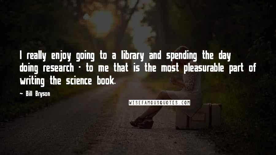 Bill Bryson Quotes: I really enjoy going to a library and spending the day doing research - to me that is the most pleasurable part of writing the science book.