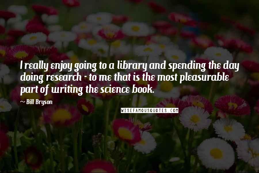 Bill Bryson Quotes: I really enjoy going to a library and spending the day doing research - to me that is the most pleasurable part of writing the science book.