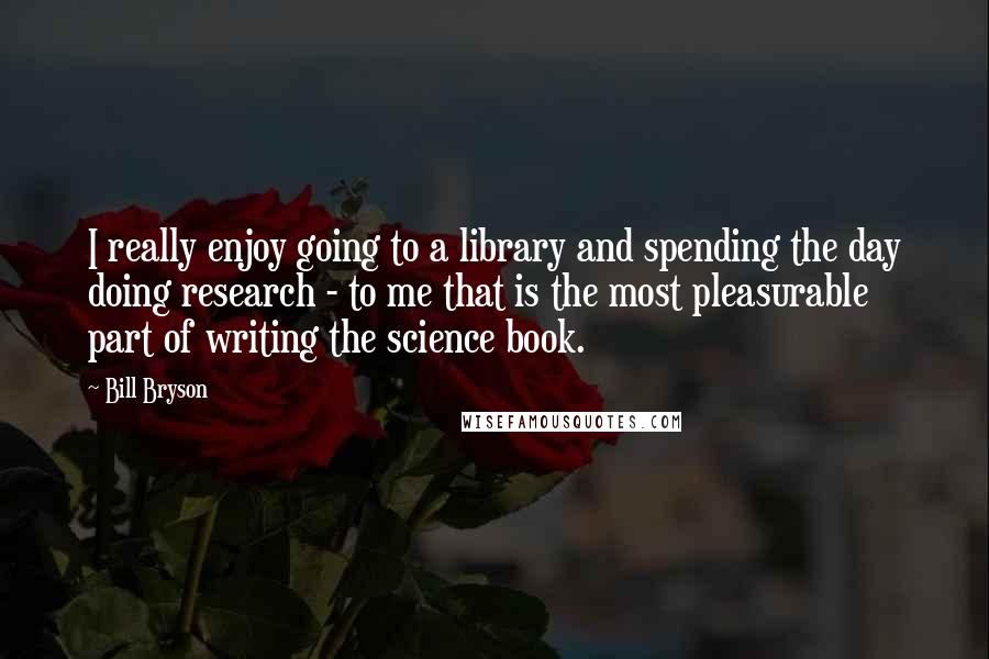 Bill Bryson Quotes: I really enjoy going to a library and spending the day doing research - to me that is the most pleasurable part of writing the science book.