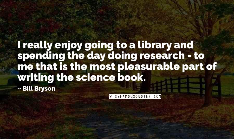 Bill Bryson Quotes: I really enjoy going to a library and spending the day doing research - to me that is the most pleasurable part of writing the science book.