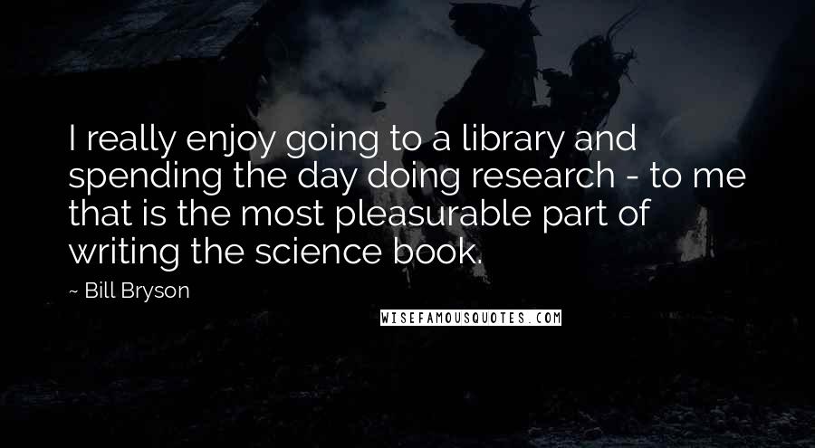 Bill Bryson Quotes: I really enjoy going to a library and spending the day doing research - to me that is the most pleasurable part of writing the science book.