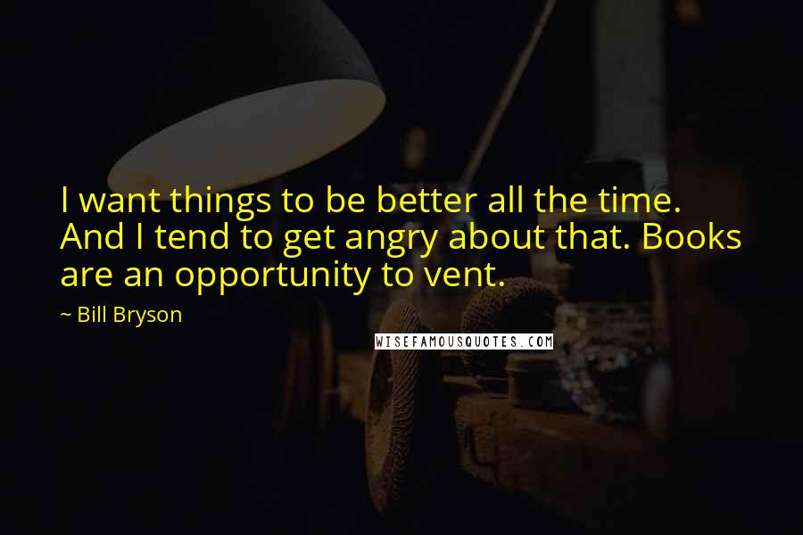 Bill Bryson Quotes: I want things to be better all the time. And I tend to get angry about that. Books are an opportunity to vent.