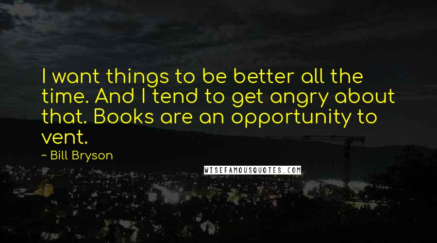 Bill Bryson Quotes: I want things to be better all the time. And I tend to get angry about that. Books are an opportunity to vent.