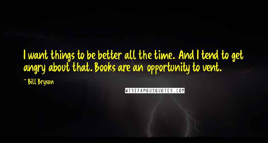 Bill Bryson Quotes: I want things to be better all the time. And I tend to get angry about that. Books are an opportunity to vent.