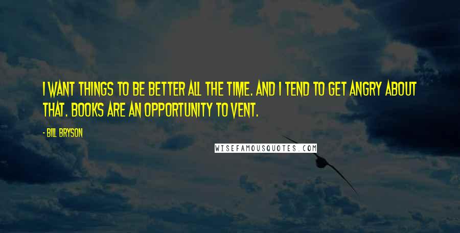 Bill Bryson Quotes: I want things to be better all the time. And I tend to get angry about that. Books are an opportunity to vent.