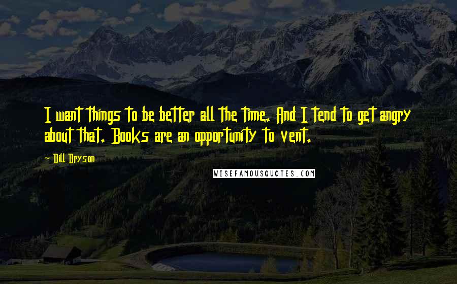 Bill Bryson Quotes: I want things to be better all the time. And I tend to get angry about that. Books are an opportunity to vent.