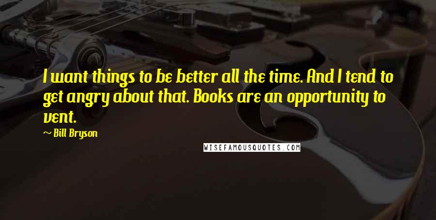 Bill Bryson Quotes: I want things to be better all the time. And I tend to get angry about that. Books are an opportunity to vent.