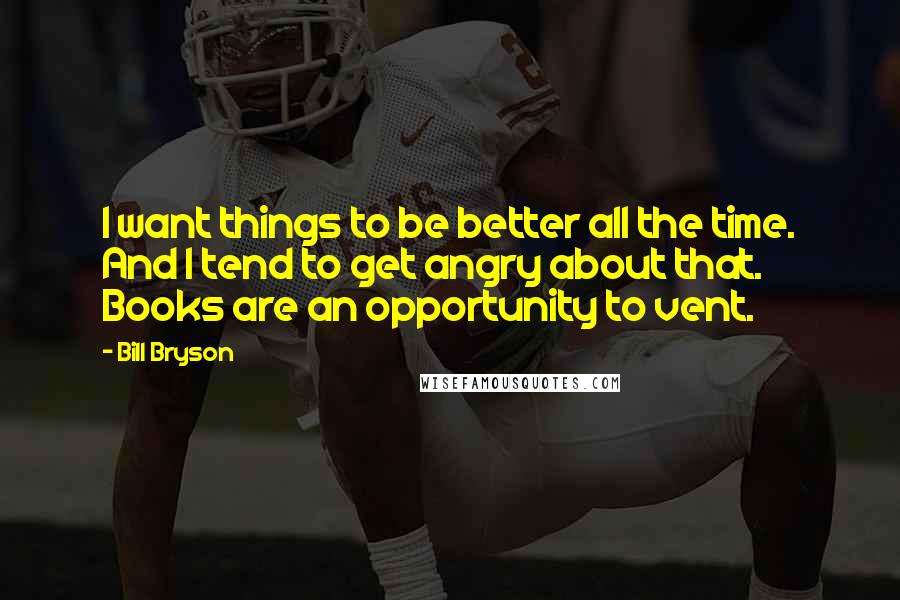 Bill Bryson Quotes: I want things to be better all the time. And I tend to get angry about that. Books are an opportunity to vent.