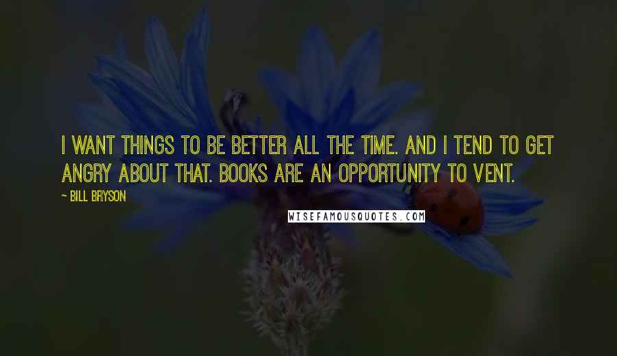 Bill Bryson Quotes: I want things to be better all the time. And I tend to get angry about that. Books are an opportunity to vent.