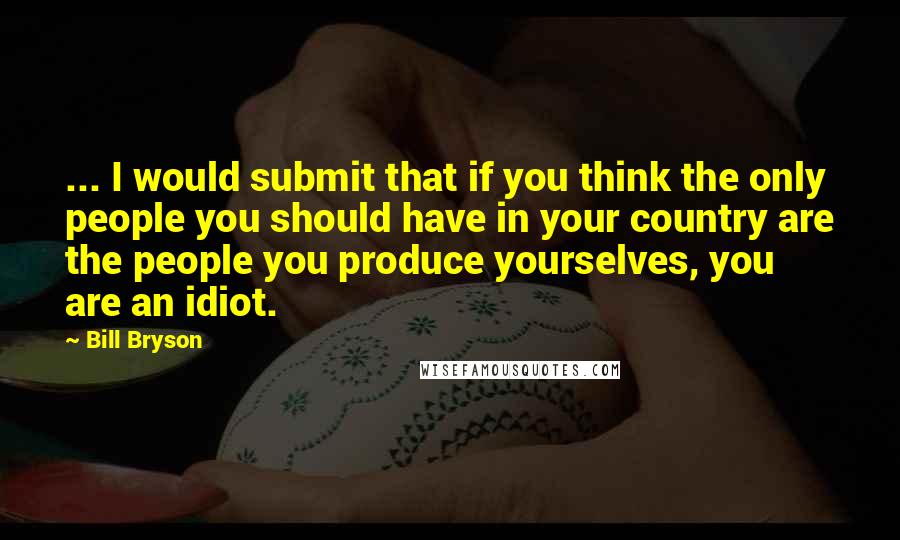 Bill Bryson Quotes: ... I would submit that if you think the only people you should have in your country are the people you produce yourselves, you are an idiot.