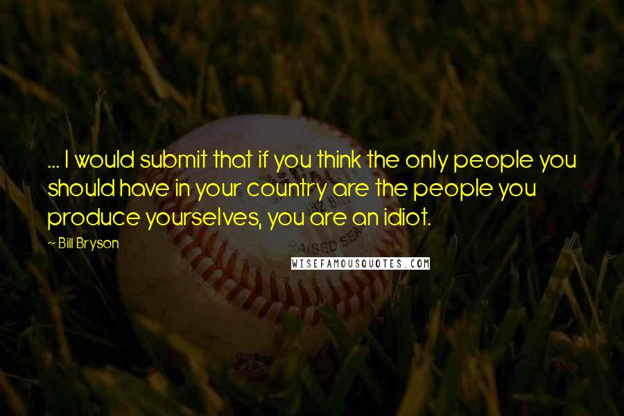 Bill Bryson Quotes: ... I would submit that if you think the only people you should have in your country are the people you produce yourselves, you are an idiot.
